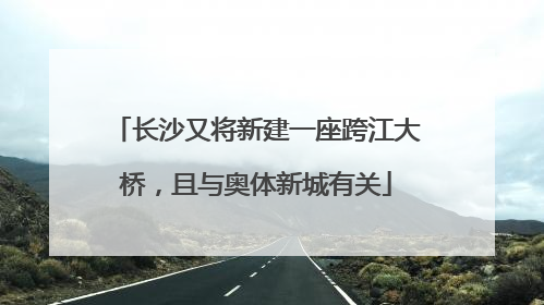长沙又将新建一座跨江大桥，且与奥体新城有关