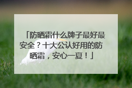 防晒霜什么牌子最好最安全？十大公认好用的防晒霜，安心一夏！
