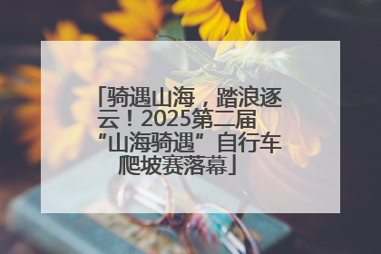 骑遇山海，踏浪逐云！2025第二届“山海骑遇”自行车爬坡赛落幕