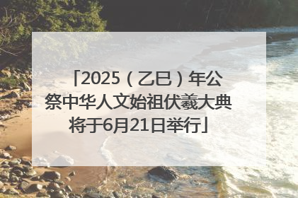 2025（乙巳）年公祭中华人文始祖伏羲大典将于6月21日举行