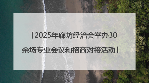 2025年廊坊经洽会举办30余场专业会议和招商对接活动