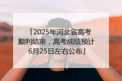 2025年河北省高考顺利结束，高考成绩预计6月25日左右公布