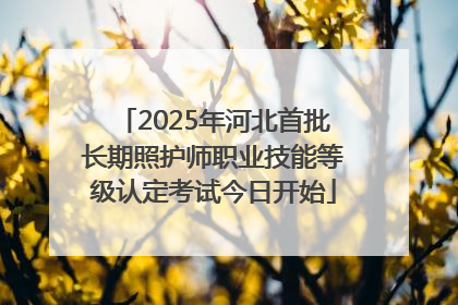 2025年河北首批长期照护师职业技能等级认定考试今日开始