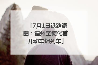 7月1日铁路调图：福州至德化首开动车组列车