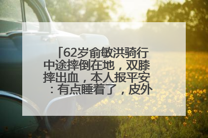 62岁俞敏洪骑行中途摔倒在地，双膝摔出血，本人报平安：有点睡着了，皮外伤，不用担心